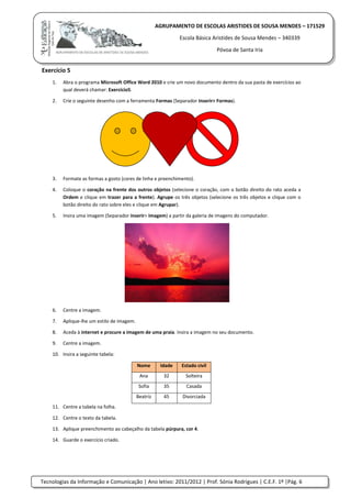 Tecnologias da Informação e Comunicação | Ano letivo: 2011/2012 | Prof. Sónia Rodrigues | C.E.F. 1º |Pág. 6
AGRUPAMENTO DE ESCOLAS ARISTIDES DE SOUSA MENDES – 171529
Escola Básica Aristides de Sousa Mendes – 340339
Póvoa de Santa Iria
Exercício 5
1. Abra o programa Microsoft Office Word 2010 e crie um novo documento dentro da sua pasta de exercícios ao
qual deverá chamar: Exercício5.
2. Crie o seguinte desenho com a ferramenta Formas (Separador Inserir> Formas).
3. Formate as formas a gosto (cores de linha e preenchimento).
4. Coloque o coração na frente dos outros objetos (selecione o coração, com o botão direito do rato aceda a
Ordem e clique em trazer para a frente). Agrupe os três objetos (selecione os três objetos e clique com o
botão direito do rato sobre eles e clique em Agrupar).
5. Insira uma imagem (Separador inserir> imagem) a partir da galeria de imagens do computador.
6. Centre a imagem.
7. Aplique-lhe um estilo de imagem.
8. Aceda à internet e procure a imagem de uma praia. Insira a imagem no seu documento.
9. Centre a imagem.
10. Insira a seguinte tabela:
Nome Idade Estado civil
Ana 32 Solteira
Sofia 35 Casada
Beatriz 45 Divorciada
11. Centre a tabela na folha.
12. Centre o texto da tabela.
13. Aplique preenchimento ao cabeçalho da tabela púrpura, cor 4.
14. Guarde o exercício criado.
 