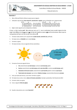 Tecnologias da Informação e Comunicação | Ano letivo: 2011/2012 | Prof. Sónia Rodrigues | C.E.F. 1º |Pág. 8
AGRUPAMENTO DE ESCOLAS ARISTIDES DE SOUSA MENDES – 171529
Escola Básica Aristides de Sousa Mendes – 340339
Póvoa de Santa Iria
Exercício 7
1. Abra o Microsoft Word e efetue os passos que se seguem.
2. Utilizando o tipo de letra Viner Hand ITC, tamanho 66 e negrito, insira um WordArt com o seguinte texto:
3. Digite o texto seguinte com os despectivos símbolos:
O meu  não é nenhuma. Não anda que nem um  , mas é confortável como uma. Apesar de não
exigir muita leva-me de  para a  nos dias de trabalho ou para a  aos fins-de-semana. Mas o que eu
mais gostava de fazer com ele era dar uma volta ao.
4. Formate o texto anterior com o tipo de letra Lucida Console, tamanho 18, justificado.
5. Por baixo insira um WordArt com o texto Formas.
6. Formate-o a gosto.
7. Por baixo do texto, insira as seguintes formas automáticas.
8. Formate as formas da seguinte forma:
a. Sol: preenchimento cor-de-laranja e contorno cor-de-laranja, cor 6.
b. Sorriso: preenchimento cor-de-laranja, cor 6, mais claro 80% e contorno cor-de-laranja, cor 6.
c. Chamada em forma de nuvem: preenchimento azul-marinho, cor 5 e contorno azul-escuro.
d. Texto dentro da chamada: tipo de letra: Palatino Linotype, tamanho 14, alinhamento centrado.
9. Insira, por baixo das formas, o seu nome. Formate-o a gosto.
10. Por baixo do seu nome, insira a data em formato automático. Exemplo: quinta-feira, 9 de Fevereiro de 2012
11. Formate a data a seu gosto.
12. Insira o seguinte limite de página
13. Guarde o documento com o nome Exercício7.
O Sol está
radiante
 
