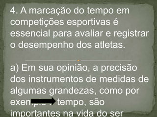 4. A marcação do tempo em
competições esportivas é
essencial para avaliar e registrar
o desempenho dos atletas.
a) Em sua opinião, a precisão
dos instrumentos de medidas de
algumas grandezas, como por
exemplo o tempo, são
importantes na vida do ser
 