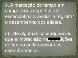 4. A marcação do tempo em
competições esportivas é
essencial para avaliar e registrar
o desempenho dos atletas.
c) Cite algumas conseqüências
que a imprecisão nas medições
de tempo pode causar aos
seres humanos.
 