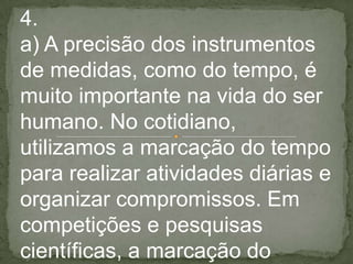 4.
a) A precisão dos instrumentos
de medidas, como do tempo, é
muito importante na vida do ser
humano. No cotidiano,
utilizamos a marcação do tempo
para realizar atividades diárias e
organizar compromissos. Em
competições e pesquisas
científicas, a marcação do
 
