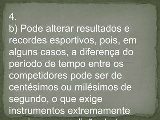 4.
b) Pode alterar resultados e
recordes esportivos, pois, em
alguns casos, a diferença do
período de tempo entre os
competidores pode ser de
centésimos ou milésimos de
segundo, o que exige
instrumentos extremamente
 