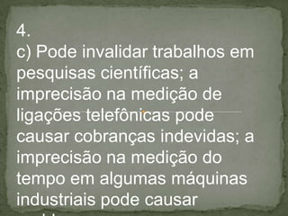 4.
c) Pode invalidar trabalhos em
pesquisas científicas; a
imprecisão na medição de
ligações telefônicas pode
causar cobranças indevidas; a
imprecisão na medição do
tempo em algumas máquinas
industriais pode causar
 