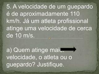 5. A velocidade de um guepardo
é de aproximadamente 110
km/h. Já um atleta profissional
atinge uma velocidade de cerca
de 10 m/s.
a) Quem atinge maior
velocidade, o atleta ou o
guepardo? Justifique.
 