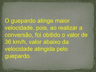 O guepardo atinge maior
velocidade, pois, ao realizar a
conversão, foi obitido o valor de
36 km/h, valor abaixo da
velocidade atingida pelo
guepardo.
 