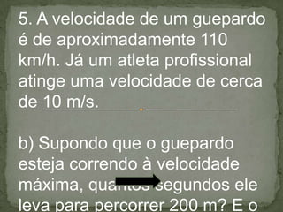5. A velocidade de um guepardo
é de aproximadamente 110
km/h. Já um atleta profissional
atinge uma velocidade de cerca
de 10 m/s.
b) Supondo que o guepardo
esteja correndo à velocidade
máxima, quantos segundos ele
leva para percorrer 200 m? E o
 
