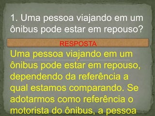 1. Uma pessoa viajando em um
ônibus pode estar em repouso?
Uma pessoa viajando em um
ônibus pode estar em repouso,
dependendo da referência a
qual estamos comparando. Se
adotarmos como referência o
motorista do ônibus, a pessoa
RESPOSTA
 