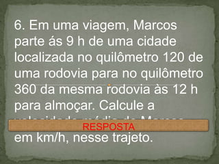 6. Em uma viagem, Marcos
parte ás 9 h de uma cidade
localizada no quilômetro 120 de
uma rodovia para no quilômetro
360 da mesma rodovia às 12 h
para almoçar. Calcule a
velocidade média de Marcos,
em km/h, nesse trajeto.
RESPOSTA
 