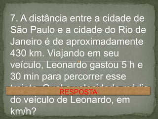 7. A distância entre a cidade de
São Paulo e a cidade do Rio de
Janeiro é de aproximadamente
430 km. Viajando em seu
veículo, Leonardo gastou 5 h e
30 min para percorrer esse
trajeto. Qual a velocidade média
do veículo de Leonardo, em
km/h?
RESPOSTA
 