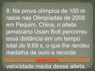 8. Na prova olímpica de 100 m
rasos nas Olimpíadas de 2008
em Pequim, China, o atleta
jamaicano Usain Bolt percorreu
essa distância em um tempo
total de 9,69 s, o que lhe rendeu
medalha de ouro e recorde
olímpico nessa prova. Calcule a
velocidade média desse atleta,
RESPOSTA
 