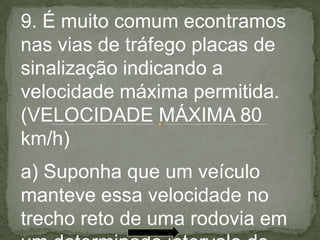 9. É muito comum econtramos
nas vias de tráfego placas de
sinalização indicando a
velocidade máxima permitida.
(VELOCIDADE MÁXIMA 80
km/h)
a) Suponha que um veículo
manteve essa velocidade no
trecho reto de uma rodovia em
 