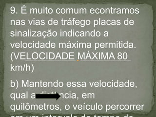 9. É muito comum econtramos
nas vias de tráfego placas de
sinalização indicando a
velocidade máxima permitida.
(VELOCIDADE MÁXIMA 80
km/h)
b) Mantendo essa velocidade,
qual a distância, em
quilômetros, o veículo percorrer
 