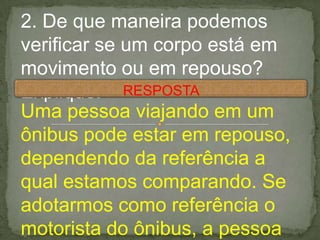 2. De que maneira podemos
verificar se um corpo está em
movimento ou em repouso?
Explique.
Uma pessoa viajando em um
ônibus pode estar em repouso,
dependendo da referência a
qual estamos comparando. Se
adotarmos como referência o
motorista do ônibus, a pessoa
RESPOSTA
 