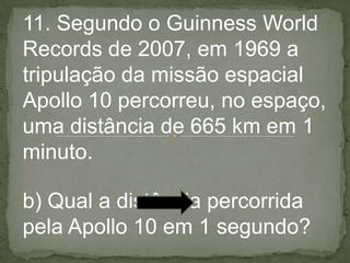 11. Segundo o Guinness World
Records de 2007, em 1969 a
tripulação da missão espacial
Apollo 10 percorreu, no espaço,
uma distância de 665 km em 1
minuto.
b) Qual a distância percorrida
pela Apollo 10 em 1 segundo?
 
