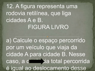 12. A figura representa uma
rodovia retilínea, que liga
cidades A e B.
FIGURA LIVRO
a) Calcule o espaço percorrido
por um veículo que viaja da
cidade A para cidade B. Nesse
caso, a distância total percorrida
é igual ao deslocamento desse
 