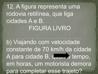 12. A figura representa uma
rodovia retilínea, que liga
cidades A e B.
FIGURA LIVRO
b) Viajando com velocidade
constante de 70 km/h da cidade
A para cidade B, quanto tempo,
em horas, um motorista demora
para completar esse trajeto?
 