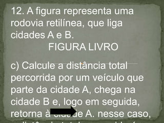 12. A figura representa uma
rodovia retilínea, que liga
cidades A e B.
FIGURA LIVRO
c) Calcule a distância total
percorrida por um veículo que
parte da cidade A, chega na
cidade B e, logo em seguida,
retorna à cidade A. nesse caso,
 