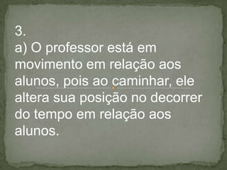 3.
a) O professor está em
movimento em relação aos
alunos, pois ao caminhar, ele
altera sua posição no decorrer
do tempo em relação aos
alunos.
 
