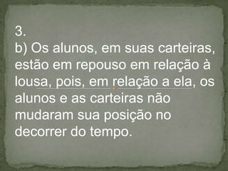 3.
b) Os alunos, em suas carteiras,
estão em repouso em relação à
lousa, pois, em relação a ela, os
alunos e as carteiras não
mudaram sua posição no
decorrer do tempo.
 