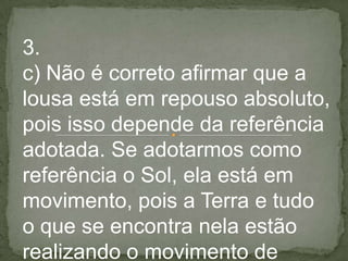 3.
c) Não é correto afirmar que a
lousa está em repouso absoluto,
pois isso depende da referência
adotada. Se adotarmos como
referência o Sol, ela está em
movimento, pois a Terra e tudo
o que se encontra nela estão
realizando o movimento de
 