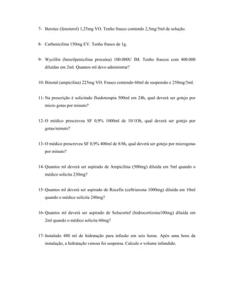 7- Berotec (fenoterol) 1,25mg VO. Tenho frasco contendo 2,5mg/5ml de solução.
8- Carbenicilina 150mg EV. Tenho frasco de 1g.
9- Wycillin (benzilpenicilina procaína) 100.000U IM. Tenho frascos com 400.000
diluídas em 2ml. Quantos ml devo administrar?
10- Binotal (ampicilina) 225mg VO. Frasco contendo 60ml de suspensão e 250mg/5ml.
11- Na prescrição é solicitado fluidoterapia 500ml em 24h, qual deverá ser gotejo por
micro gotas por minuto?
12- O médico prescreveu SF 0,9% 1000ml de 10/1Oh, qual deverá ser gotejo por
gotas/minuto?
13- O médico prescreveu SF 0,9% 400ml de 8/8h, qual deverá ser gotejo por microgotas
por minuto?
14- Quantos ml deverá ser aspirado de Ampicilina (500mg) diluída em 5ml quando o
médico solicita 230mg?
15- Quantos ml deverá ser aspirado de Rocefin (ceftriaxona 1000mg) diluída em 10ml
quando o médico solicita 240mg?
16- Quantos ml deverá ser aspirado de Solucortef (hidrocortizona100mg) diluída em
2ml quando o médico solicita 60mg?
17- Instalado 480 ml de hidratação para infusão em seis horas. Após uma hora da
instalação, a hidratação venosa foi suspensa. Calcule o volume infundido.
 
