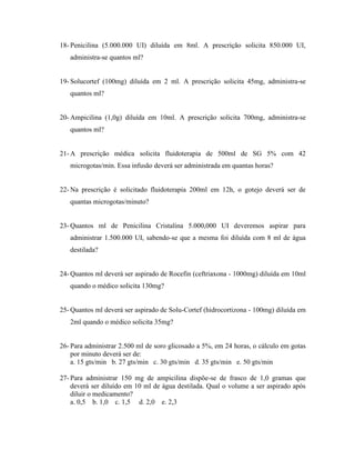 18- Penicilina (5.000.000 UI) diluída em 8ml. A prescrição solicita 850.000 UI,
administra-se quantos ml?
19- Solucortef (100mg) diluída em 2 ml. A prescrição solicita 45mg, administra-se
quantos ml?
20- Ampicilina (1,0g) diluída em 10ml. A prescrição solicita 700mg, administra-se
quantos ml?
21- A prescrição médica solicita fluidoterapia de 500ml de SG 5% com 42
microgotas/min. Essa infusão deverá ser administrada em quantas horas?
22- Na prescrição é solicitado fluidoterapia 200ml em 12h, o gotejo deverá ser de
quantas microgotas/minuto?
23- Quantos ml de Penicilina Cristalina 5.000,000 UI deveremos aspirar para
administrar 1.500.000 UI, sabendo-se que a mesma foi diluída com 8 ml de água
destilada?
24- Quantos ml deverá ser aspirado de Rocefin (ceftriaxona - 1000mg) diluída em 10ml
quando o médico solicita 130mg?
25- Quantos ml deverá ser aspirado de Solu-Cortef (hidrocortizona - 100mg) diluída em
2ml quando o médico solicita 35mg?
26- Para administrar 2.500 ml de soro glicosado a 5%, em 24 horas, o cálculo em gotas
por minuto deverá ser de:
a. 15 gts/min b. 27 gts/min c. 30 gts/min d. 35 gts/min e. 50 gts/min
27- Para administrar 150 mg de ampicilina dispõe-se de frasco de 1,0 gramas que
deverá ser diluído em 10 ml de água destilada. Qual o volume a ser aspirado após
diluir o medicamento?
a. 0,5 b. 1,0 c. 1,5 d. 2,0 e. 2,3
 