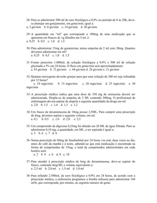 28- Para se administrar 500 ml de soro fisiológico a 0,9% no período de 8 às 20h, deve-
se planejar um gotejamento, em gotas/min, igual a:
a. 2 gts/min b. 8 gts/min c. 14 gts/min d. 20 gts/min
29- A quantidade em “ml” que corresponde a 100mg de uma medicação que se
apresenta em frascos de 1g diluídos em 5 ml, é:
a. 0,25 b. 0,5 c. 1,0 d. 1,5
30- Para administrar 15mg de garamicina, temos ampolas de 2 ml com 20mg. Quantos
devemos administrar em ml?
a. 0,25 b. 0,5 c. 1,0 d. 1,5
31- Foram prescritos 1.000mL de solução fisiológica a 0,9% e 500 ml de solução
glicosada a 5% em 24 horas. O fluxo em gotas/min será aproximadamente:
a. 83 gts/min b. 72 gts/min c. 68 gts/min d. 28 gts/min e. 21 gts/min
32- Quantas microgotas deverão gotejar para que uma solução de 240 ml seja infundida
por 12 horas?
a. 10 mgts/min b. 15 mgts/min c. 20 mgts/min d. 25 mgts/min e. 30
mgts/min
33- A prescrição médica indica que uma dose de 350 mg de amicacina deverá ser
administrada. Dispõe-se de ampolas de 2 Ml, contendo 500mg. O profissional de
enfermagem deverá aspirar da ampola a seguinte quantidade da droga em ml.
a. 2,0 b. 1,5 c. 1,4 d. 1,3 e. 1,2
34- Um frasco de dexametasona de 10mg possui 2,5ML. Para cumprir uma prescrição
de 4mg, devemos aspirar o seguinte volume, em ml:
a. 0,1 b. 0,5 c. 1,0 d. 2,0 e. 2,5
35- Um comprimido de digoxina 0,25mg foi diluído em 20 ML de água filtrada. Para se
administrar 0,10 mg, a quantidade, em ML, a ser aspirada é igual a;
a. 5 b. 6 c. 7 d. 8
36- Numa prescrição de 60mg de fenobarbital por 24 horas via oral, duas vezes ao dia,
antes do café da manhã e à noite, sabendo-se que está medicação é encontrada na
forma de comprimidos de 15mg, o total de comprimidos administrados em cada
horário será:
a. 2 b. 4 c. 6 d. 8 e. 10
37- Para atender à prescrição médica de 6mg de dexametasona, deve-se aspirar do
frasco, contendo 4mg/Ml, o volume equivalente a:
a. 2,5 ml b. 2,0 ml c. 1,5 ml d. 1,0 ml
38- Para infundir 2.500mL de soro fisiológico a 0,9% em 24 horas, de acordo com a
prescrição médica, a enfermeira programou a bomba infusora para administrar 104
ml/h, que corresponde, por minuto, ao seguinte número de gotas:
 