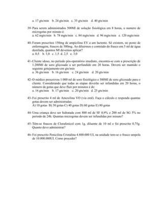 a. 17 gts/min b. 24 gts/min c. 35 gts/min d. 40 gts/min
39- Para serem administrados 500Ml de solução fisiológica em 8 horas, o numero de
microgotas por minuto é:
a. 62 mgts/min b. 78 mgts/min c. 84 mgts/min d. 96 mgts/min e. 120 mgts/min
40- Foram prescritos 150mg de ampicilina EV a um lactente. Só existem, no posto de
enfermagem, frascos de 500mg. Ao diluirmos o conteúdo do frasco em 5 ml de água
destilada, quantos Ml devemos aplicar?
a. 0,5 b. 1,0 c. 1,5 d. 2,5 e. 3,0
41- Cliente idoso, no período pós-operatório imediato, encontra-se com a prescrição de
1.200Ml de soro glicosado a ser perfundido em 20 horas. Deverá ser mantido o
seguinte gotejamento em gts/min
a. 36 gts/min b. 16 gts/min c. 24 gts/min d. 20 gts/min
42- O médico prescreveu 1.000 ml de soro fisiológico e 500Ml de soro glicosado para o
cliente. Considerando que todas as etapas deverão ser infundidas em 20 horas, o
número de gotas que deve fluir por minutos é de:
a. 16 gts/min b. 17 gts/min c. 20 gts/min d. 25 gts/min
43- Foi prescrito 4 ml de Amoxilina VO (via oral). Faça o cálculo e responda quantas
gotas devem ser administradas:
A) 10 gotas B) 30 gotas C) 40 gotas D) 60 gotas E) 80 gotas
44- Uma criança deve ser hidratada com 800 ml de SF 0,9% e 200 ml de SG 5% no
período de 24h. Quantas microgotas devem ser infundidas por minuto?
45- Têm-se frascos de Clorafenicol com 1g, diluente de 10 ml e foi prescrito 0,75g.
Quanto devo administrar?
46- Foi prescrito Penicilina Cristalina 4.800.000 UI, na unidade tem-se o frasco ampola
de 10.000.000UI. Como proceder?
 