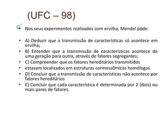 (UFC – 98)
• Nos seus experimentos realizados com ervilha, Mendel pôde:

• A) Deduzir que a transmissão de características só acontece em
  ervilha;
• B) Entender que a transmissão de características acontece de
  uma geração para outra, através de fatores segregantes;
• C) Compreender que os fatores hereditários transmitidos
• estavam localizados em estruturas cormossômicas homólogas.
• D) Concluir que a transmissão de características não acontece por
  fatores hereditários
• E) Concluir que cada característica é determinada por 2 (dois) ou
  mais pares de fatores.
 