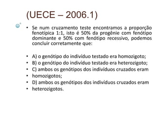(UECE – 2006.1)
• Se num cruzamento teste encontramos a proporção
  fenotípica 1:1, isto é 50% da progênie com fenótipo
  dominante e 50% com fenótipo recessivo, podemos
  concluir corretamente que:

•   A) o genótipo do indivíduo testado era homozigoto;
•   B) o genótipo do indivíduo testado era heterozigoto;
•   C) ambos os genótipos dos indivíduos cruzados eram
•   homozigotos;
•   D) ambos os genótipos dos indivíduos cruzados eram
•   heterozigotos.
 