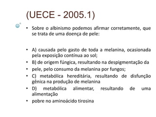 (UECE - 2005.1)
• Sobre o albinismo podemos afirmar corretamente, que
  se trata de uma doença de pele:


• A) causada pelo gasto de toda a melanina, ocasionada
  pela exposição contínua ao sol;
• B) de origem fúngica, resultando na despigmentação da
• pele, pelo consumo da melanina por fungos;
• C) metabólica hereditária, resultando de disfunção
  gênica na produção de melanina
• D) metabólica alimentar, resultando de uma
  alimentação
• pobre no aminoácido tirosina
 
