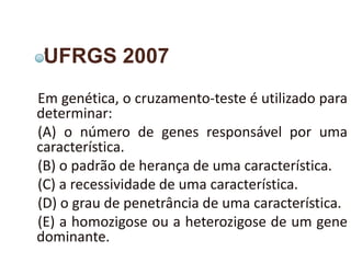 UFRGS 2007
Em genética, o cruzamento-teste é utilizado para
determinar:
(A) o número de genes responsável por uma
característica.
(B) o padrão de herança de uma característica.
(C) a recessividade de uma característica.
(D) o grau de penetrância de uma característica.
(E) a homozigose ou a heterozigose de um gene
dominante.
 