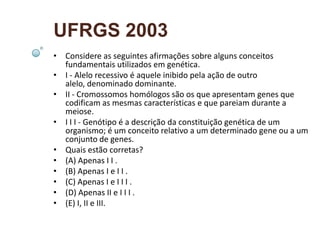 UFRGS 2003
• Considere as seguintes afirmações sobre alguns conceitos
  fundamentais utilizados em genética.
• I - Alelo recessivo é aquele inibido pela ação de outro
  alelo, denominado dominante.
• II - Cromossomos homólogos são os que apresentam genes que
  codificam as mesmas características e que pareiam durante a
  meiose.
• I I I - Genótipo é a descrição da constituição genética de um
  organismo; é um conceito relativo a um determinado gene ou a um
  conjunto de genes.
• Quais estão corretas?
• (A) Apenas I I .
• (B) Apenas I e I I .
• (C) Apenas I e I I I .
• (D) Apenas II e I I I .
• (E) I, II e III.
 