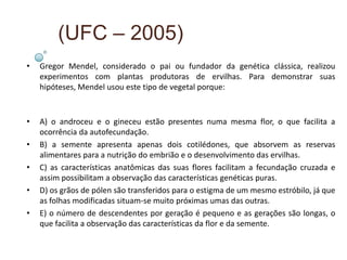 (UFC – 2005)
•   Gregor Mendel, considerado o pai ou fundador da genética clássica, realizou
    experimentos com plantas produtoras de ervilhas. Para demonstrar suas
    hipóteses, Mendel usou este tipo de vegetal porque:



•   A) o androceu e o gineceu estão presentes numa mesma flor, o que facilita a
    ocorrência da autofecundação.
•   B) a semente apresenta apenas dois cotilédones, que absorvem as reservas
    alimentares para a nutrição do embrião e o desenvolvimento das ervilhas.
•   C) as características anatômicas das suas flores facilitam a fecundação cruzada e
    assim possibilitam a observação das características genéticas puras.
•   D) os grãos de pólen são transferidos para o estigma de um mesmo estróbilo, já que
    as folhas modificadas situam-se muito próximas umas das outras.
•   E) o número de descendentes por geração é pequeno e as gerações são longas, o
    que facilita a observação das características da flor e da semente.
 