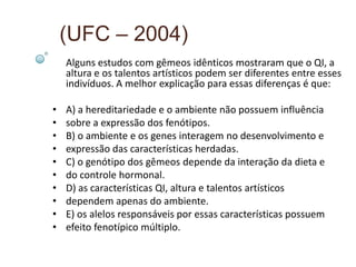 (UFC – 2004)
    Alguns estudos com gêmeos idênticos mostraram que o QI, a
    altura e os talentos artísticos podem ser diferentes entre esses
    indivíduos. A melhor explicação para essas diferenças é que:

•   A) a hereditariedade e o ambiente não possuem influência
•   sobre a expressão dos fenótipos.
•   B) o ambiente e os genes interagem no desenvolvimento e
•   expressão das características herdadas.
•   C) o genótipo dos gêmeos depende da interação da dieta e
•   do controle hormonal.
•   D) as características QI, altura e talentos artísticos
•   dependem apenas do ambiente.
•   E) os alelos responsáveis por essas características possuem
•   efeito fenotípico múltiplo.
 
