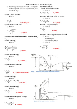 Misturador Rápido em Vertedor Retangular
1. Calcular o gradiente de velocidade e o tempo de
TEMPO DE MISTURA
mistura rápida da estrutura esquematizada, para
Passo 9 – Extensão do ressalto
a vazão de 98l/s.
 Fórmula
Lm = 6 ( h2 - h1 )
Lm = 1,6m
Passo 1 – Vazão específica
 Fórmula
Passo 10 – Velocidade média do ressalto
 Fórmula
q = _Q_
Vm = _V1_+_V2_
B
q = 0,20m3/s.m
2
V = 1,65m/s
Passo 2 – Profundidade crítica
Passo 11 – Tempo de mistura
 Fórmula
 Fórmula
T = _Lm_
2
hC = 3 _q _
Vm
T = 0,96s
g
hC =0,16m
Passo 12 – Cálculo do gradiente de velocidade
CALCULO DAS ALTURAS CONJUGADAS DO RESSALTO h1
 Dados
e h2
ϒ = 1000 kgf/m3
Passo 3 – Altura (1)
µ = 0,000112 kgf m2/s
 Fórmula
 Fórmula
_h1_ = _____√2_____
hC 1,06 + _P_ + 1,5
hC

G = ϒ . hP
μ . T

G = 1408S-1

h1 =0,07m

Passo 4 – Velocidade (1)
 Fórmula
V1 = _ q_
h1
V1=2,86m/s
Passo 5 – Número de Froude
 Fórmula
F1 = _ V1_
g h1

F1 = 3,7 Ressalto oscilante

Figura 1 - Configuração do ressalto no vertedor retangular

Passo 6 – Altura (2)
 Fórmula
h2 = _ h1_ ( 1 + 8F21 – 1 )
2
h2 = 0,33M
Passo 7 – Velocidade (2)
 Fórmula
V2 = _q_
h2
V2 =0,60m/s
Passo 8 – Cálculo das perdas de carga
 Fórmula
Figura 5 - Esquema para resolver exercícios

hP = _( h2 – h1 )
4 h1 h2

3

hP = 0,20m

 