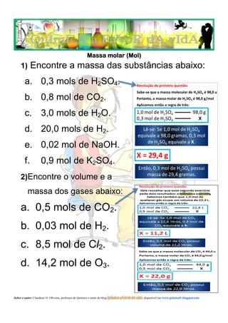 Massa molar (Mol)
     1) Encontre a massa das substâncias abaixo:

        a. 0,3 mols de H2SO4.
        b. 0,8 mol de CO2.
        c. 3,0 mols de H2O.
        d. 20,0 mols de H2.
        e. 0,02 mol de NaOH.
        f.          0,9 mol de K2SO4.
     2)Encontre o volume e a
          massa dos gases abaixo:
     a. 0,5 mols de CO2.
     b. 0,03 mol de H2.
     c. 8,5 mol de Cl2.
     d. 14,2 mol de O3.


Sobre o autor: Claudinei O. Oliveira, professor de Química e autor do blog QuÍmIcA a FaVoR dA vIdA, disponível em www.quimicafv.blogspot.com
 