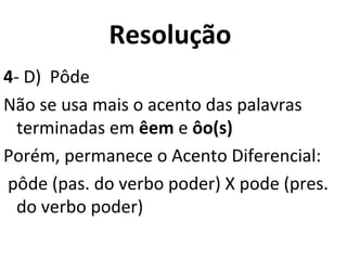 Resolução
4- D) Pôde
Não se usa mais o acento das palavras
terminadas em êem e ôo(s)
Porém, permanece o Acento Diferencial:
pôde (pas. do verbo poder) X pode (pres.
do verbo poder)
 