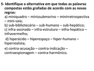5- Identifique a alternativa em que todas as palavras
compostas estão grafadas de acordo com as novas
regras:
a) miniquadro – minissubmarino – minirretrospectiva
– mini-saia;
b) sub-bibliotecário – sub-humano – sub-hepático;
c) infra-assinado – infra-estrutura – infra-hepático –
infravermelho;
d) hiperácido – hiperespaço – hiper-humano –
hiperrealista;
e) contra-acusação – contra-indicação –
contraespionagem – contra-harmônico.
 
