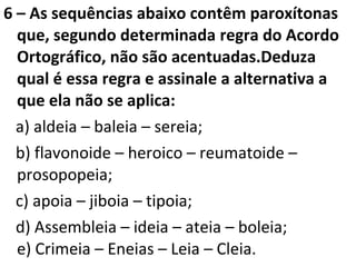 6 – As sequências abaixo contêm paroxítonas
que, segundo determinada regra do Acordo
Ortográfico, não são acentuadas.Deduza
qual é essa regra e assinale a alternativa a
que ela não se aplica:
a) aldeia – baleia – sereia;
b) flavonoide – heroico – reumatoide –
prosopopeia;
c) apoia – jiboia – tipoia;
d) Assembleia – ideia – ateia – boleia;
e) Crimeia – Eneias – Leia – Cleia.
 