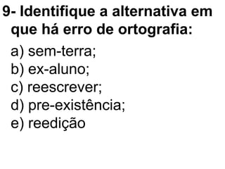 9- Identifique a alternativa em
que há erro de ortografia:
a) sem-terra;
b) ex-aluno;
c) reescrever;
d) pre-existência;
e) reedição
 