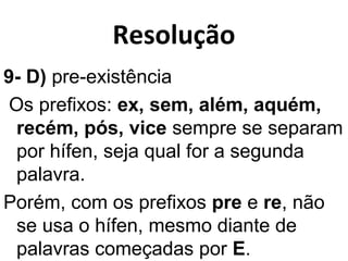 Resolução
9- D) pre-existência
Os prefixos: ex, sem, além, aquém,
recém, pós, vice sempre se separam
por hífen, seja qual for a segunda
palavra.
Porém, com os prefixos pre e re, não
se usa o hífen, mesmo diante de
palavras começadas por E.
 
