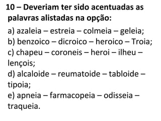 10 – Deveriam ter sido acentuadas as
palavras alistadas na opção:
a) azaleia – estreia – colmeia – geleia;
b) benzoico – dicroico – heroico – Troia;
c) chapeu – coroneis – heroi – ilheu –
lençois;
d) alcaloide – reumatoide – tabloide –
tipoia;
e) apneia – farmacopeia – odisseia –
traqueia.
 