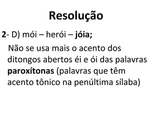 Resolução
2- D) mói – herói – jóia;
Não se usa mais o acento dos
ditongos abertos éi e ói das palavras
paroxítonas (palavras que têm
acento tônico na penúltima sílaba)
 