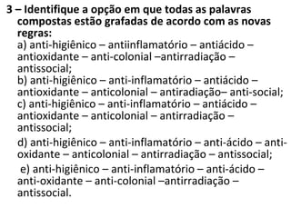 3 – Identifique a opção em que todas as palavras
compostas estão grafadas de acordo com as novas
regras:
a) anti-higiênico – antiinflamatório – antiácido –
antioxidante – anti-colonial –antirradiação –
antissocial;
b) anti-higiênico – anti-inflamatório – antiácido –
antioxidante – anticolonial – antiradiação– anti-social;
c) anti-higiênico – anti-inflamatório – antiácido –
antioxidante – anticolonial – antirradiação –
antissocial;
d) anti-higiênico – anti-inflamatório – anti-ácido – anti-
oxidante – anticolonial – antirradiação – antissocial;
e) anti-higiênico – anti-inflamatório – anti-ácido –
anti-oxidante – anti-colonial –antirradiação –
antissocial.
 