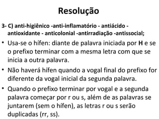 Resolução
3- C) anti-higiênico -anti-inflamatório - antiácido -
antioxidante - anticolonial -antirradiação -antissocial;
• Usa-se o hífen: diante de palavra iniciada por H e se
o prefixo terminar com a mesma letra com que se
inicia a outra palavra.
• Não haverá hífen quando a vogal final do prefixo for
diferente da vogal inicial da segunda palavra.
• Quando o prefixo terminar por vogal e a segunda
palavra começar por r ou s, além de as palavras se
juntarem (sem o hífen), as letras r ou s serão
duplicadas (rr, ss).
 