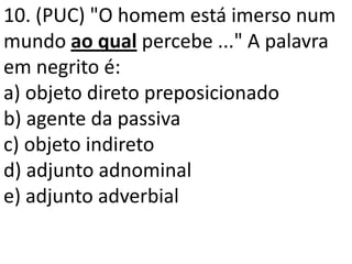 10. (PUC) "O homem está imerso num
mundo ao qual percebe ..." A palavra
em negrito é:
a) objeto direto preposicionado
b) agente da passiva
c) objeto indireto
d) adjunto adnominal
e) adjunto adverbial
 