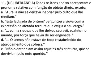 11. (UF-UBERLÂNDIA) Todos os itens abaixo apresentam o
pronome relativo com função de objeto direto, exceto:
a. "Aurélia não se deixava inebriar pelo culto que lhe
rendiam."
b. "Está fadigada de ontem? perguntou a viúva com a
expressão de afetada ternura que exigia o seu cargo."
c. "... com a riqueza que lhe deixou seu avô, sozinha no
mundo, por força que havia de ser enganada."
d. "... O Lemos não estava de todo restabelecido do
atordoamento que sofrera."
e. "Não o entendiam assim aquelas três criaturas, que se
desviviam pelo ente querido."
 