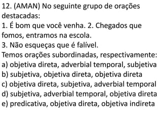 12. (AMAN) No seguinte grupo de orações
destacadas:
1. É bom que você venha. 2. Chegados que
fomos, entramos na escola.
3. Não esqueças que é falível.
Temos orações subordinadas, respectivamente:
a) objetiva direta, adverbial temporal, subjetiva
b) subjetiva, objetiva direta, objetiva direta
c) objetiva direta, subjetiva, adverbial temporal
d) subjetiva, adverbial temporal, objetiva direta
e) predicativa, objetiva direta, objetiva indireta
 