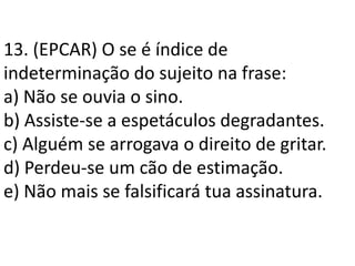 13. (EPCAR) O se é índice de
indeterminação do sujeito na frase:
a) Não se ouvia o sino.
b) Assiste-se a espetáculos degradantes.
c) Alguém se arrogava o direito de gritar.
d) Perdeu-se um cão de estimação.
e) Não mais se falsificará tua assinatura.
 